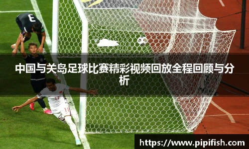 中国与关岛足球比赛精彩视频回放全程回顾与分析