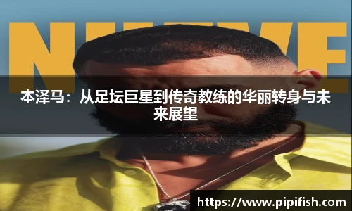本泽马：从足坛巨星到传奇教练的华丽转身与未来展望