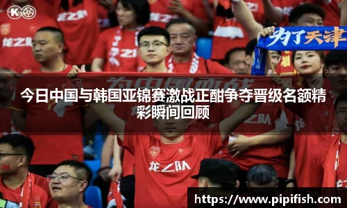 今日中国与韩国亚锦赛激战正酣争夺晋级名额精彩瞬间回顾