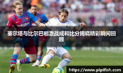 塞尔塔与比尔巴鄂激战成和比分揭晓精彩瞬间回顾